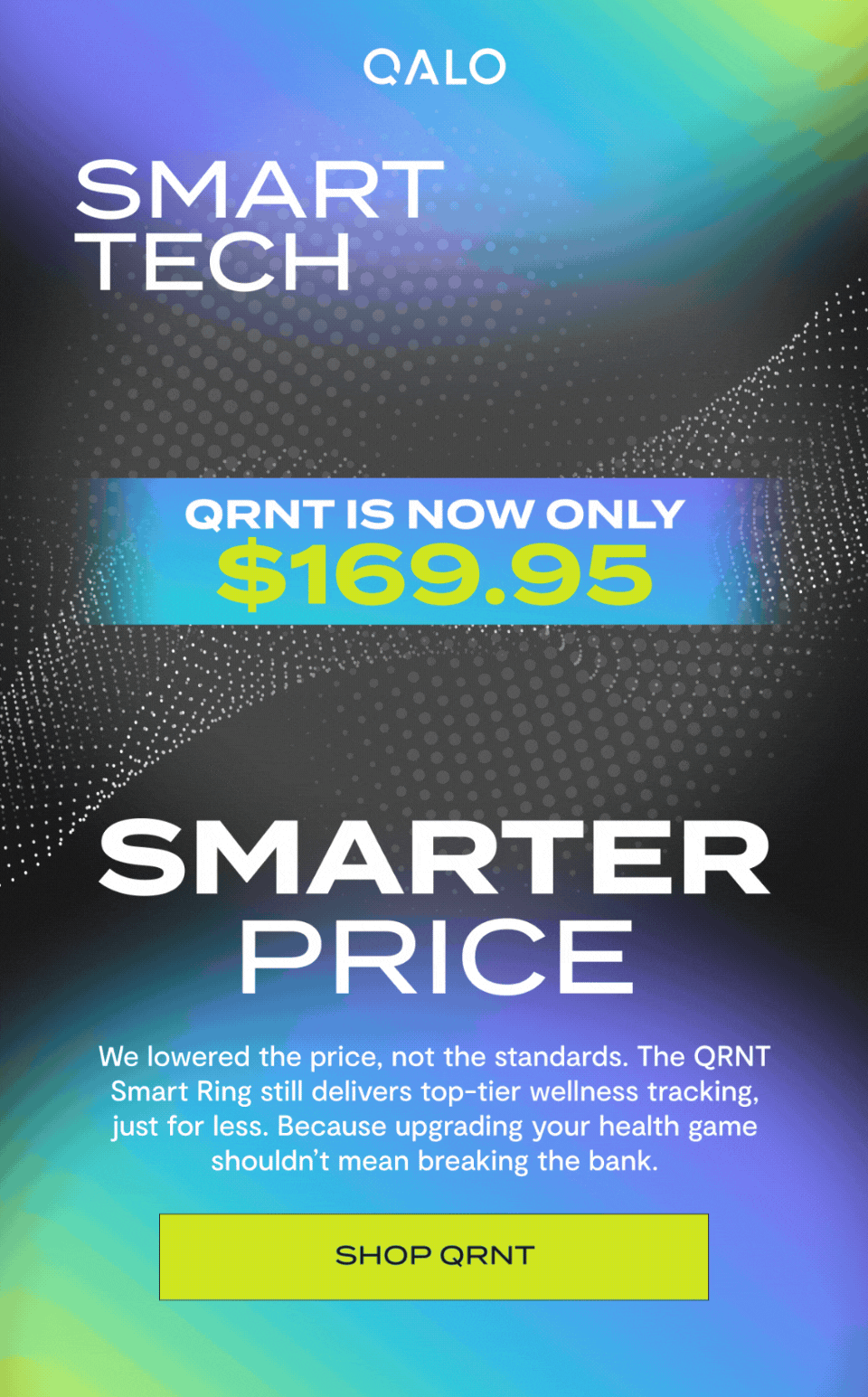 Qalo | Smart Tech Smarter Price | QRNT is now only $169.95 | We lowered the price, not the standards. The QRNT Smart Ring still delivers top-tier wellness tracking, just for less. Because upgrading your health game shouldn’t mean breaking the bank. | Shop QRNT 