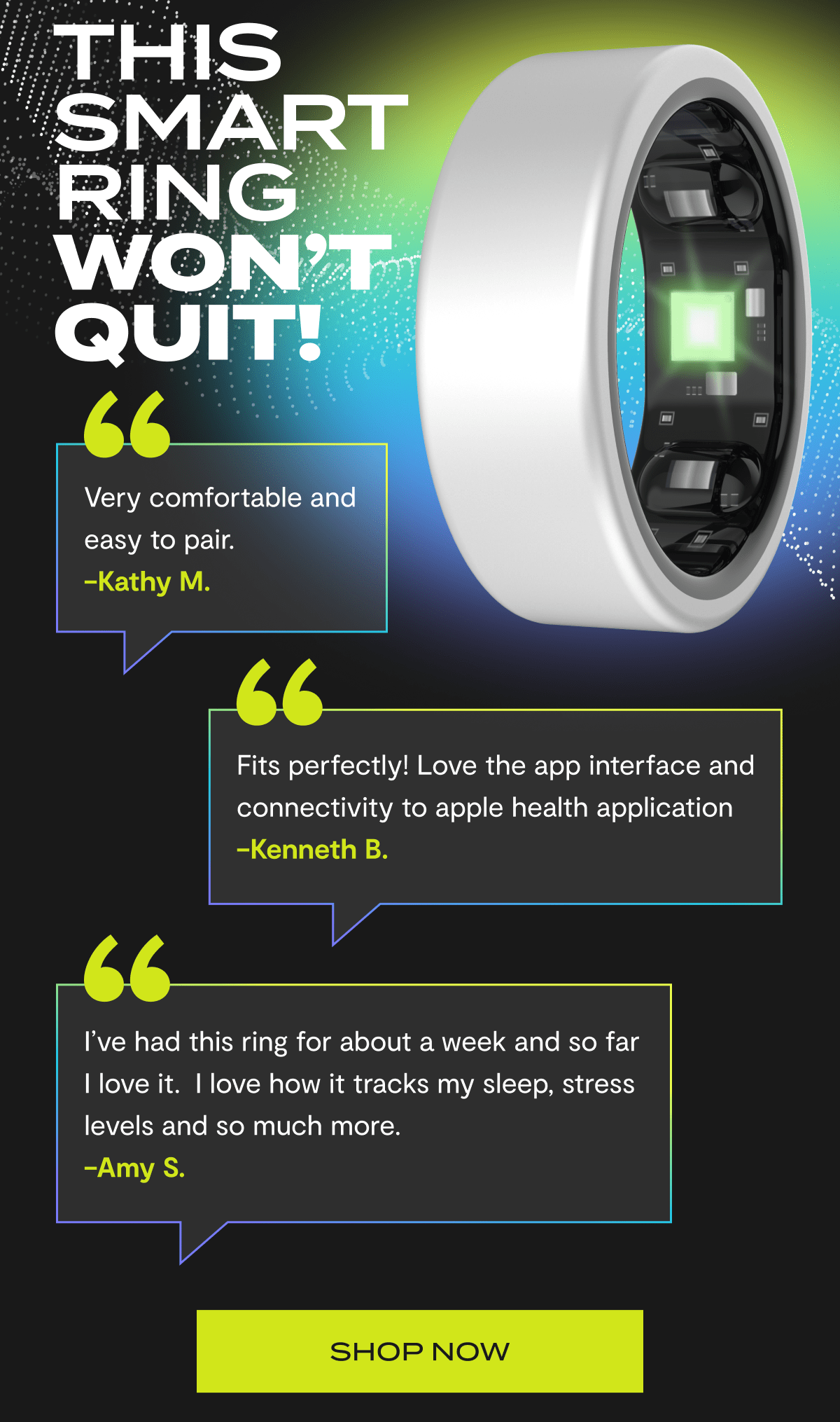 Thi Smart Ring Won't Quit! | "Very comfortable and easy to pair." - Kathy M. | "Fits perfectly! Love the app interface and connectivity to apple health application" - Kenneth B. | "I've had this ring for about a week and so far I love it. I love how it tracks my sleep, stress levels and so much more."  - Amy S. | Shop Now