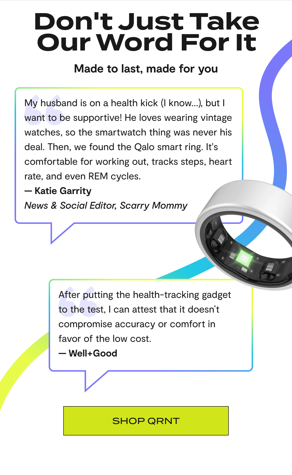 Don't Just Take Our Word For It | Made to last, made for you | "My husband is on a health kick (I know...), but I want to be supportive! He loves wearing vintage watches, so the smartwatch thing was never his deal. Then, we found the Qalo smart ring. It's comfortable for working out, tracks steps, heart rate, and even REM cycles." — Katie Garrity | News & Social Editor, Scarry Mommy | "After putting the health-tracking gadget to the test, I can attest that it doesn’t compromise accuracy or comfort in favor of the low cost." — Well+Good | Shop QRNT