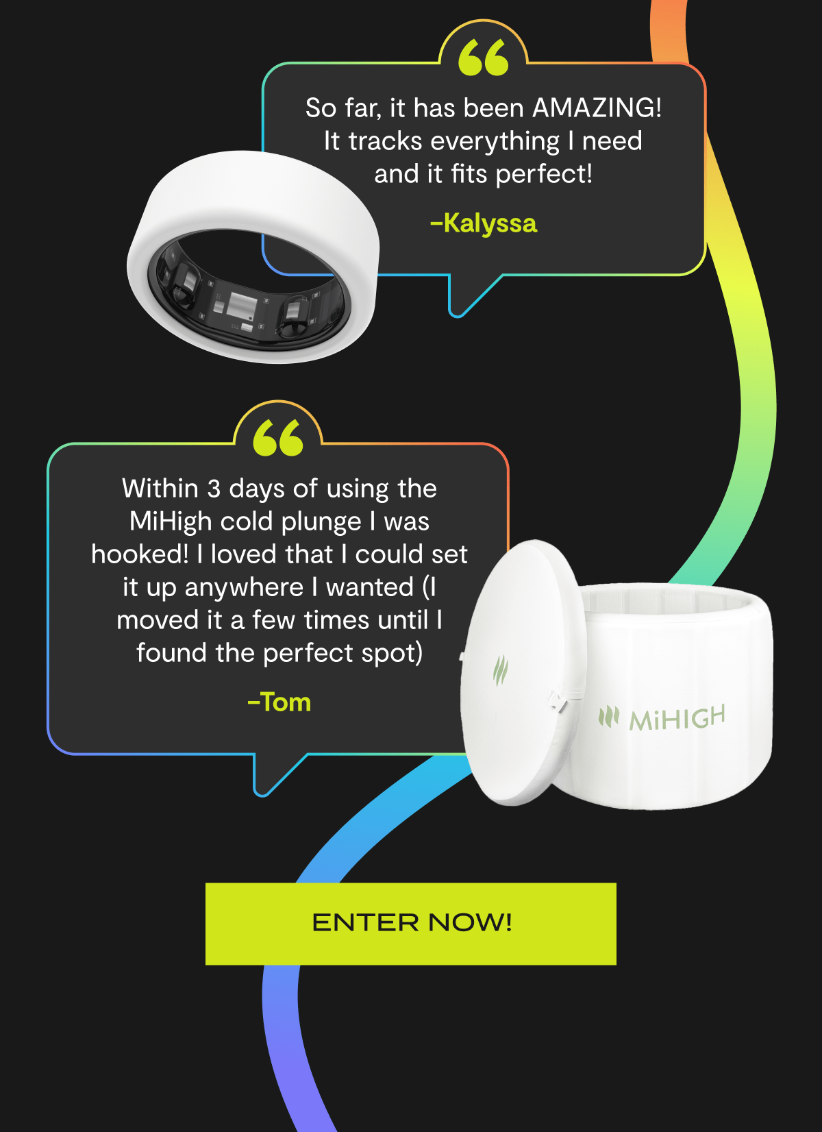 "So far, it has been AMAZING! It tracks everything I need and it fits perfect!" - Kalyssa | "Within 3 days of using the MiHigh cold Plunge I was hooked! I loved that I could set it up anywhere I wanted (I moved it a few times until I found the perfect spot)" - Tom | Enter Now