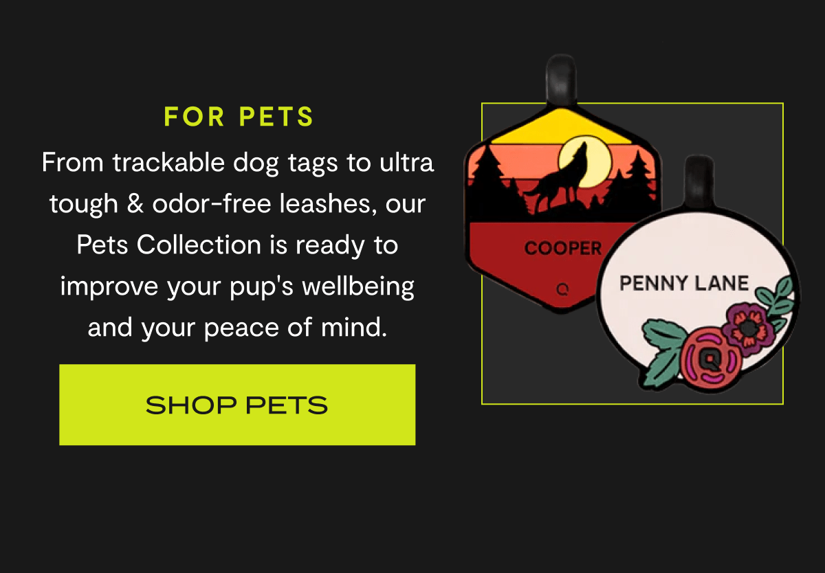 FOR PETS | From trackable dog tags to ultra tough & odor-free leashes, our Pets Collection is ready to improve your pup's wellbeing and your peace of mind. | Shop Pets