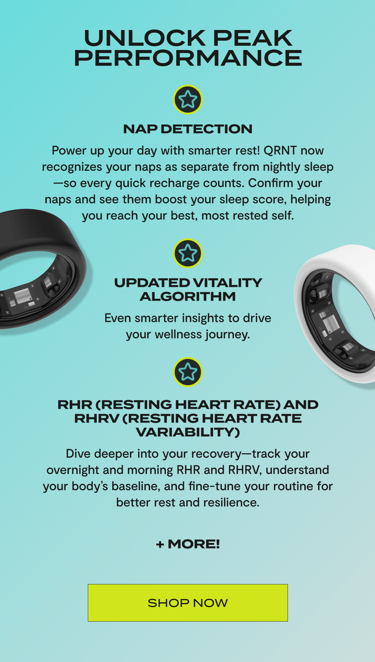 Unlock peak performance | Nap Detection | Power up your day with smarter rest! QRNT now recognizes your naps as separate from nightly sleep—so every quick recharge counts. Confirm your naps and see them boost your sleep score, helping you reach your best, most rested self. | Updated Vitality Algorithm | Even smarter insights to drive your wellness journey. | RHR (Resting Heart Rate) and RHRV (Resting Heart Rate Variability) |Dive deeper into your recovery—track your overnight and morning RHR and RHRV, understand your body’s baseline, and fine-tune your routine for better rest and resilience. + more! | Shop now