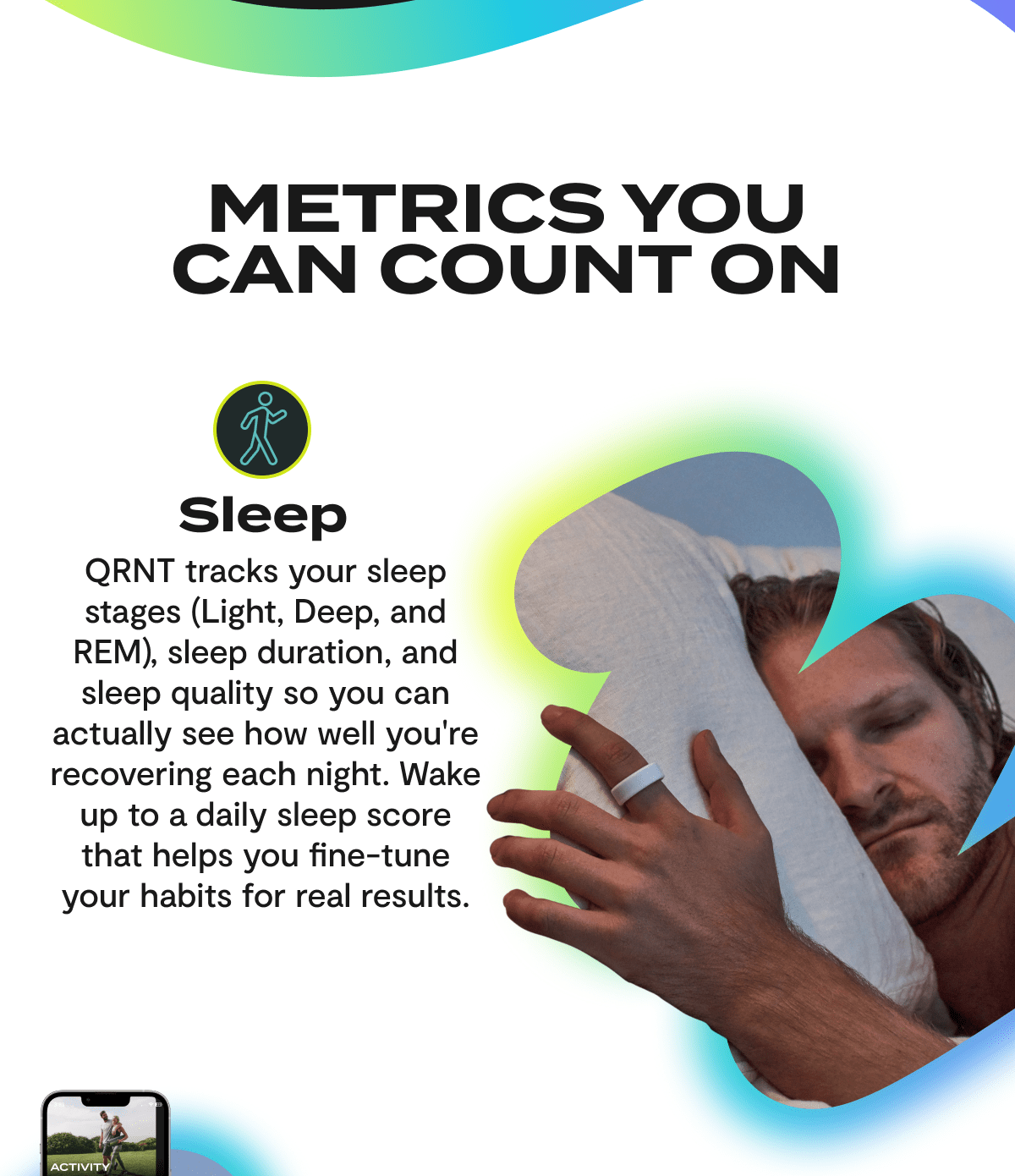 Metrics You Can Count On | Sleep - QRNT tracks your sleep stages (light, Deep, and REM), sleep duration, and sleep quality so you can actually see how well you're recovering each night. Wake up to a daily sleep score that helps you fine-tune your habits for real results.