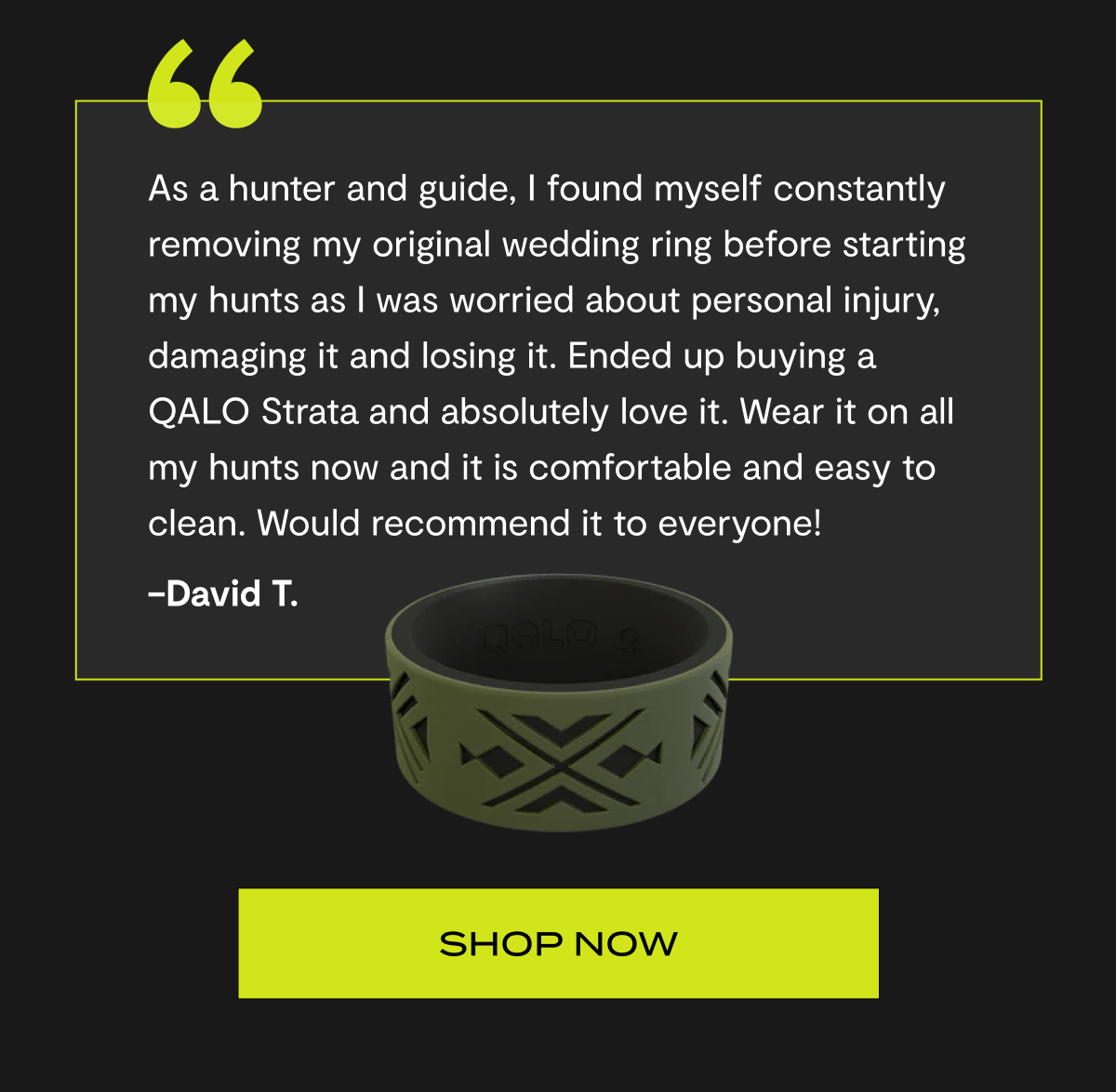"As a hunter and guide, I found myself constantly removing my original wedding ring before starting my hunts as I was worried about personal injury, damaging it and losing it. Ended up buying a QALO Strata and absolutely love it. Wear it on all my hunts now and it is comfortable and easy to clean. Would recommend it to everyone!" –David T. | Shop now