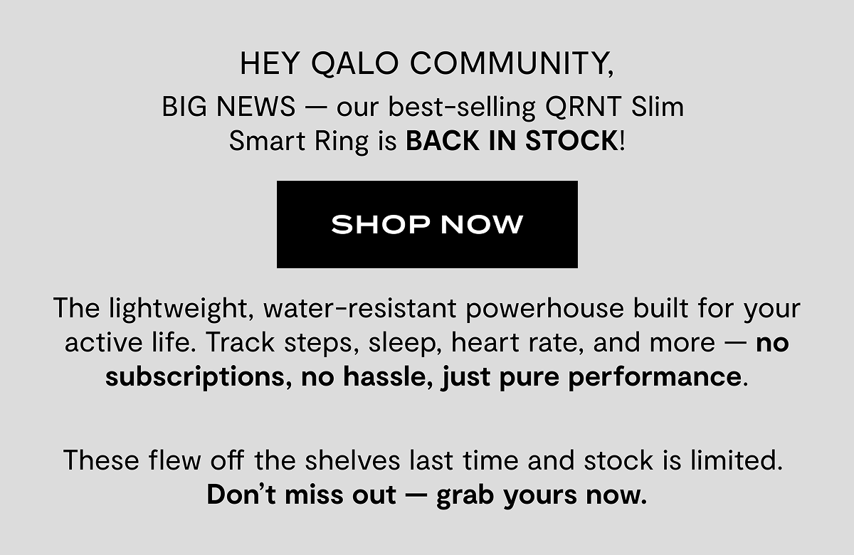 HEY QALO COMMUNITY, BIG NEWS - our best-selling QRNT Slim Smart Ring is BACK IN STOCK! | Shop Now | The lightweight, water-resistant powerhouse built for your active life. Track, steps, sleep, heart rate, and more - no subscriptions, no hassle, just pure performance. | These flew off the shelves last time and stock is limited. Don't miss out - grab yours now.