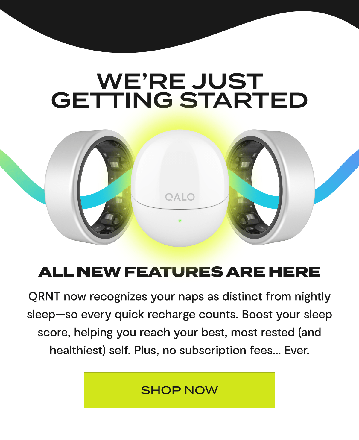 We're Just Getting Started | All new features are here | QRNT now recognizes your naps as distinct from nightly sleep-so every quick recharge counts. Boost your sleep score, helping you reach your best, most rested (and healthiest) self. Plus, no subscription fees.. Ever. | Shop Now