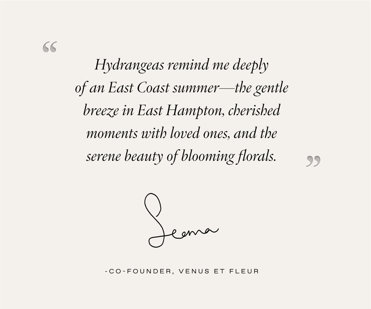 A quote from our Co-Founder, Seema Bansal Chadha: "Hydrangeas remind me deeply of an East Coast summer—the gentle breeze in East Hampton, cherished moments with loved ones, and the serene beauty of blooming florals."