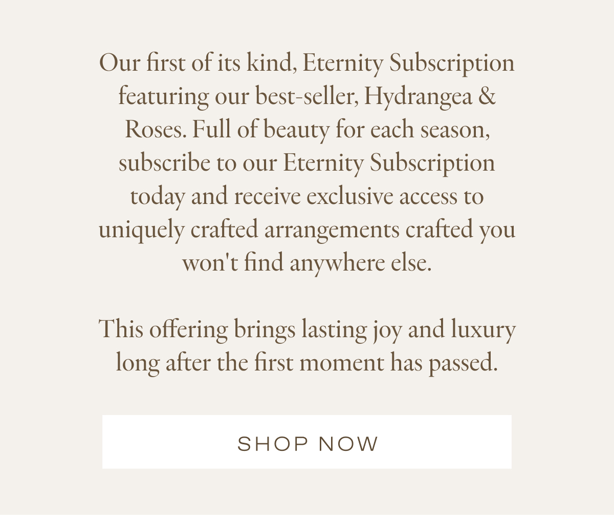Our first of its kind, Eternity Subscription featuring our best-seller, Hydrangea & Roses. Full of beauty for each season, subscribe to our Eternity Subscription today and receive exclusive access to uniquely crafted arrangements crafted you won't find anywhere else.  This offering brings lasting joy and luxury long after the first moment has passed.