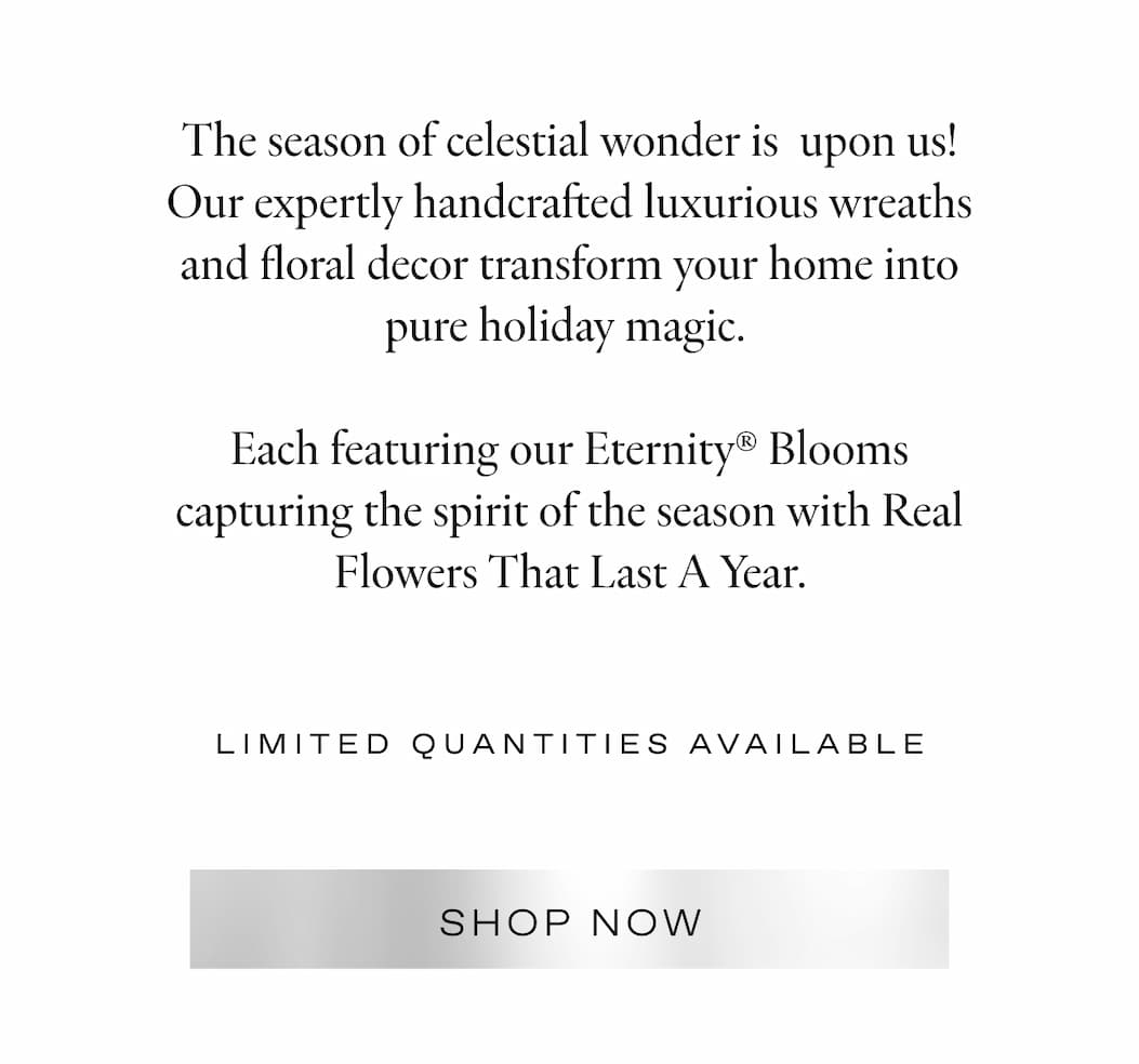 The season of celestial wonder is upon us! Our expertly handcrafted luxurious wreaths and garlands transform your home into pure holiday magic.   Each featuring our Eternity® Blooms capturing the spirit of the season with Real Flowers That Last A Year. 