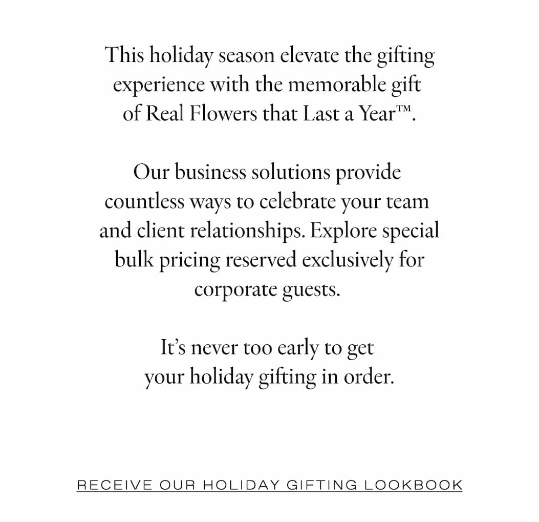 Elevate the experience for  your clients & team members with  bespoke floral creations.  From corporate gifts to event installations for your next conference or board  meeting, our floral experiences are timeless luxuries that will be remembered.   As the original creators of the Eternity® Rose, our process innovation allows you  to share real flowers that last a year®, leaving an impact that extends well  beyond the average gift.