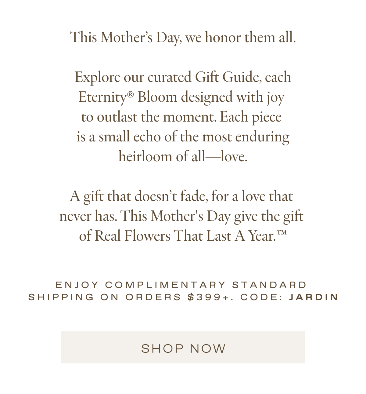 This Mother's Day, we honor them all.  Explore our curated Gift Guide, each Eternity® Bloom designed with joy  to outlast the moment. Each piece  is a small echo of the most enduring heirloom of all—love.  A gift that doesn't fade, for a love that  never has. This Mother's Day give the gift  of Real Flowers That Last A Year.™️
