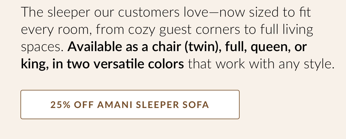 The sleeper our customers love—now sized to fit every room, from cozy guest corners to full living spaces. Available as a chair (twin), full, queen, or king, in two versatile colors that work with any style. 25% OFF AMANI SLEEPER SOFA