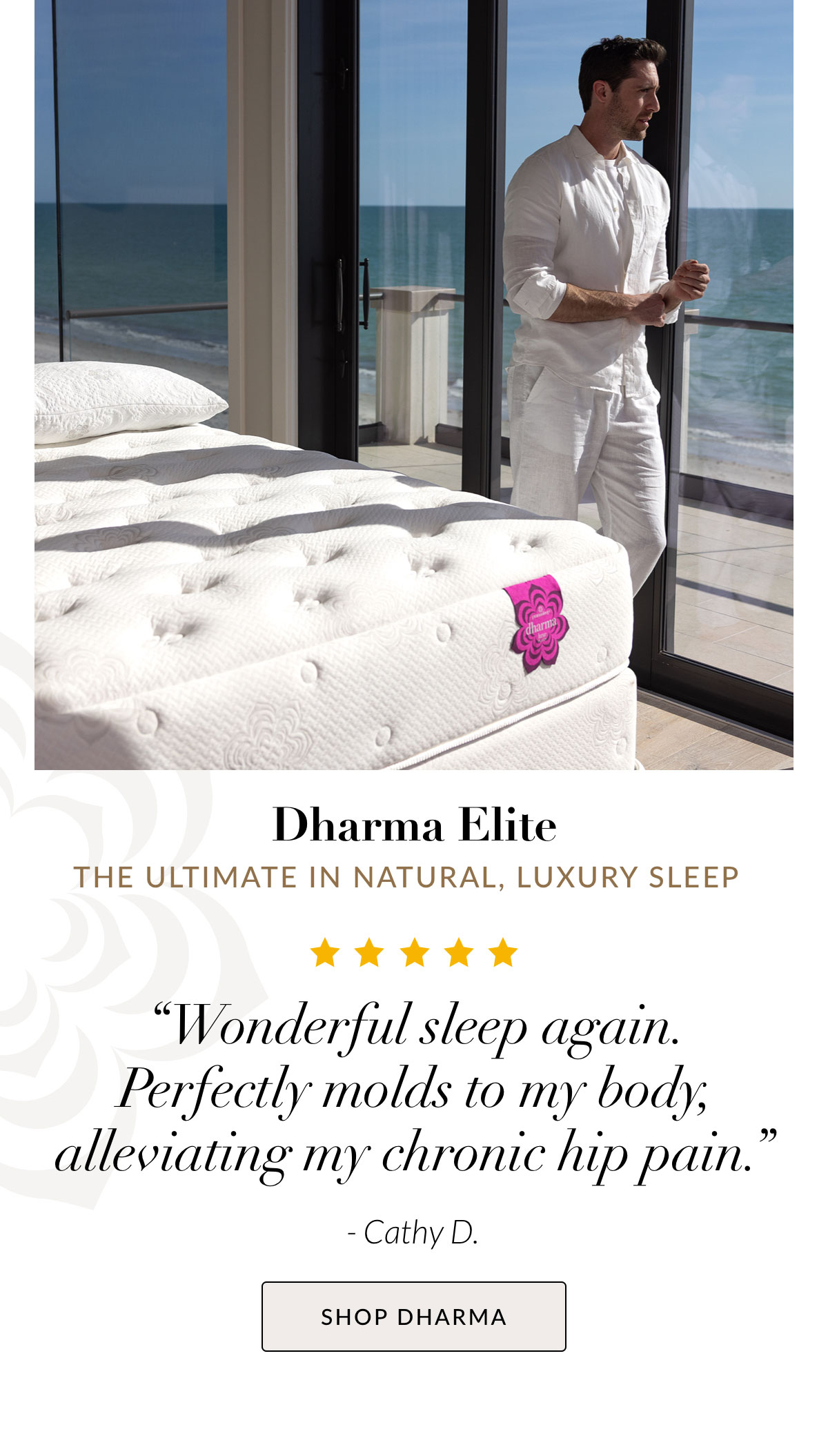 Dharma Elite - The ultimate in natural, luxury sleep. “Wonderful sleep again. Perfectly molds to my body, alleviating my chronic hip pain.” - Cathy D. SHOP DHARMA