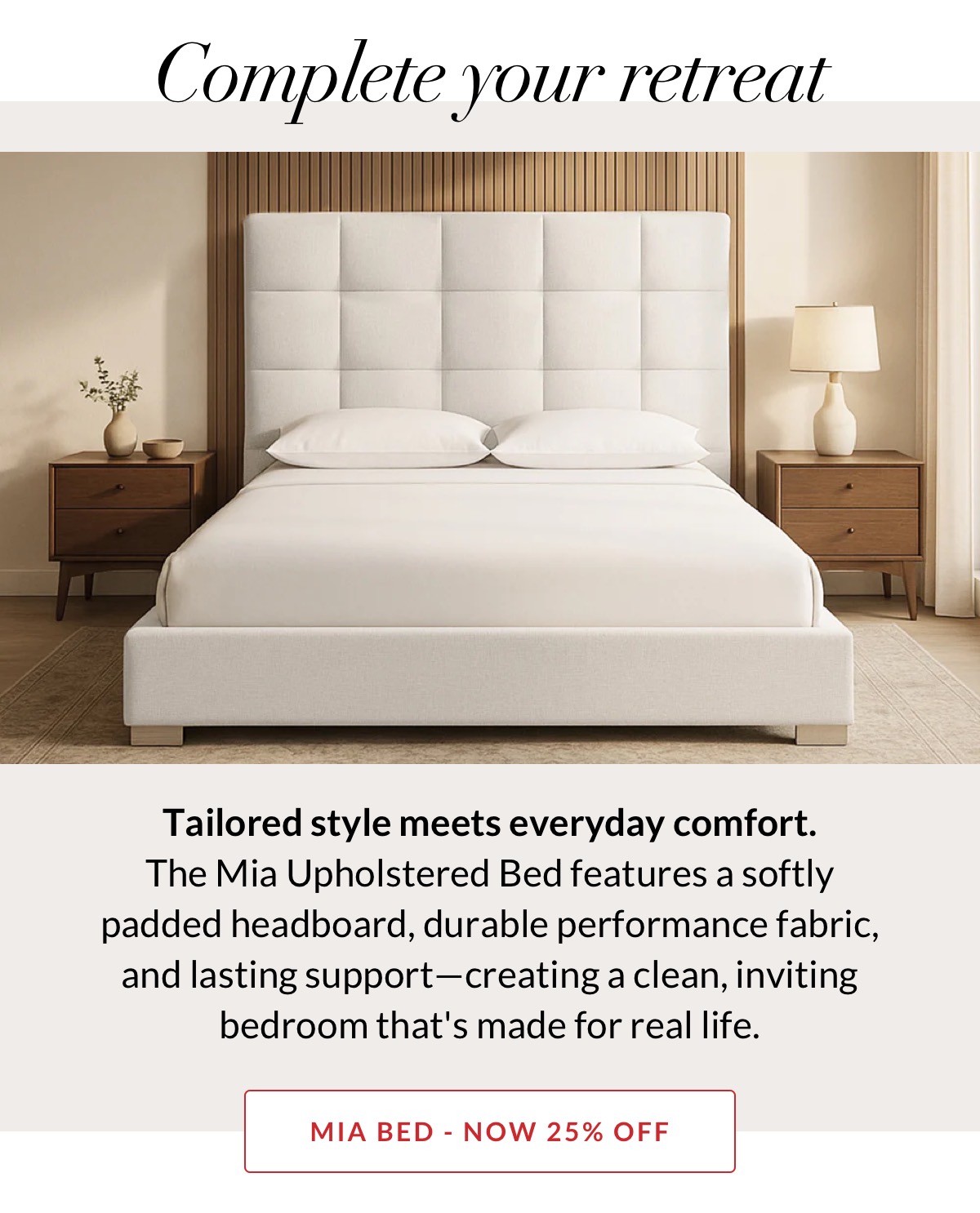 Complete your retreat. Tailored style meets everyday comfort. The Mia Upholstered Bed features a softly padded headboard, durable performance fabric, and durable support—creating a clean, inviting bedroom that's made for real life. NOW 25% OFF