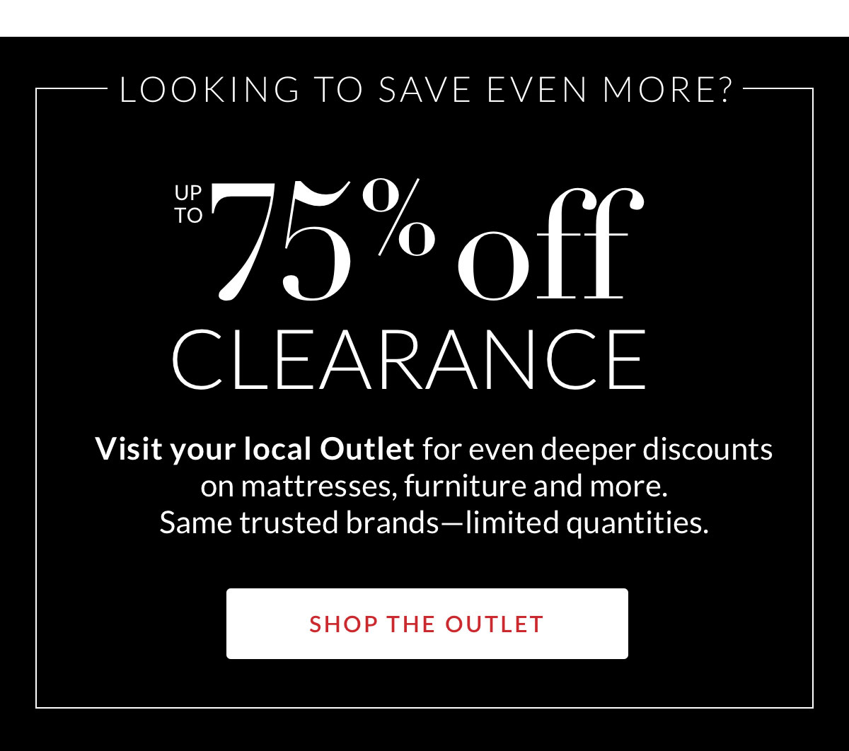 LOOKING TO SAVE EVEN MORE? Up to 75% off Clearance. Shop the Outlet