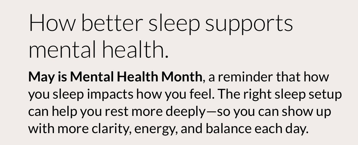 How better sleep supports mental health. May is Mental Health Month, a reminder that how you sleep impacts how you feel. The right sleep setup can help you rest more deeply—so you can show up with more clarity, energy, and balance each day.