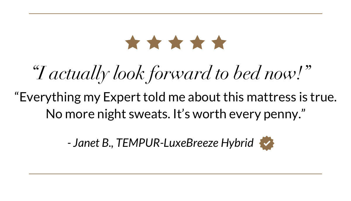 “I actually look forward to bed now! Everything my Expert told me about this mattress is true. No more night sweats. It’s worth every penny.” - Janet B., TEMPUR-LuxeBreeze Hybrid