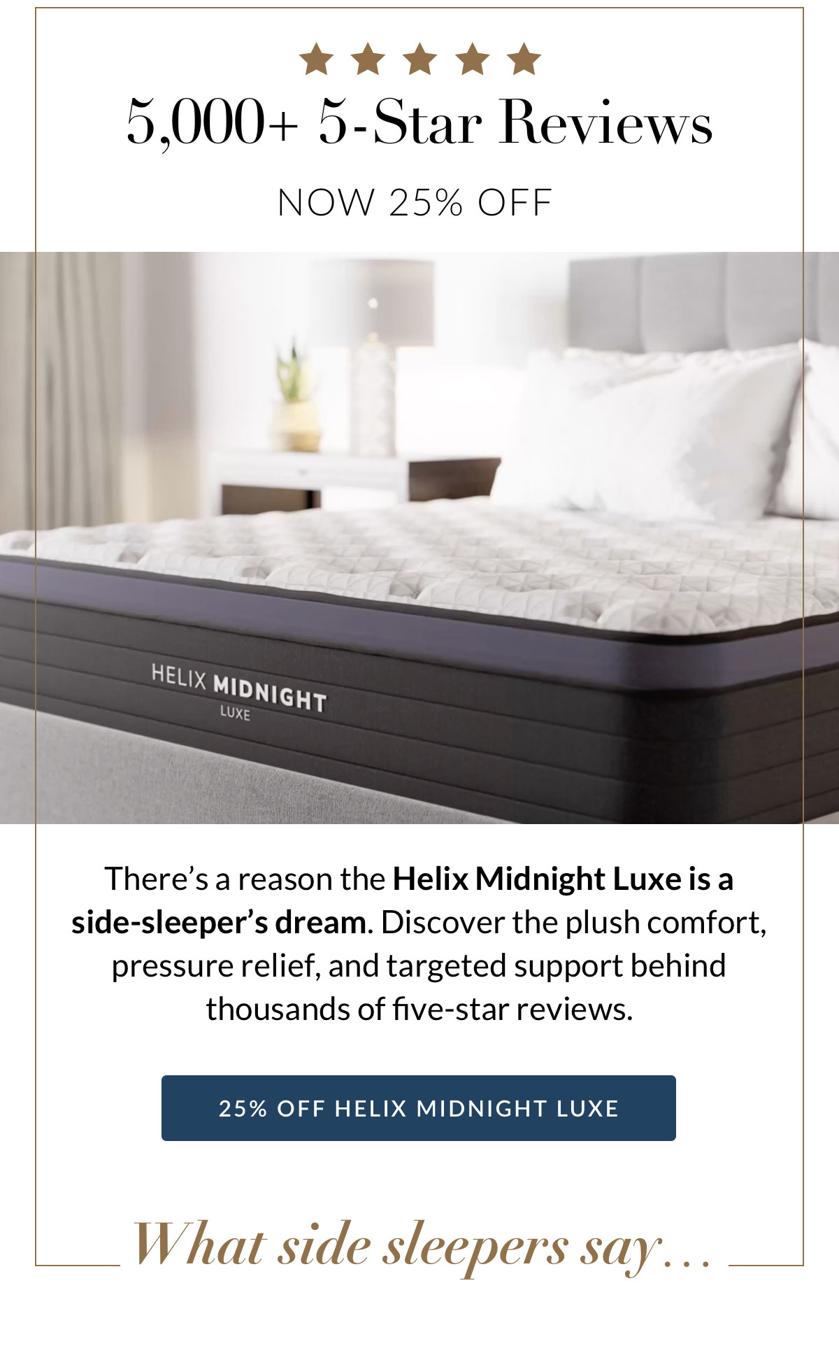 5,000+ 5-Star Reviews. Now 25% off. There’s a reason the Helix Midnight Luxe is a  side-sleeper’s dream. Discover the plush comfort, pressure relief, and targeted support behind thousands of five-star reviews. 