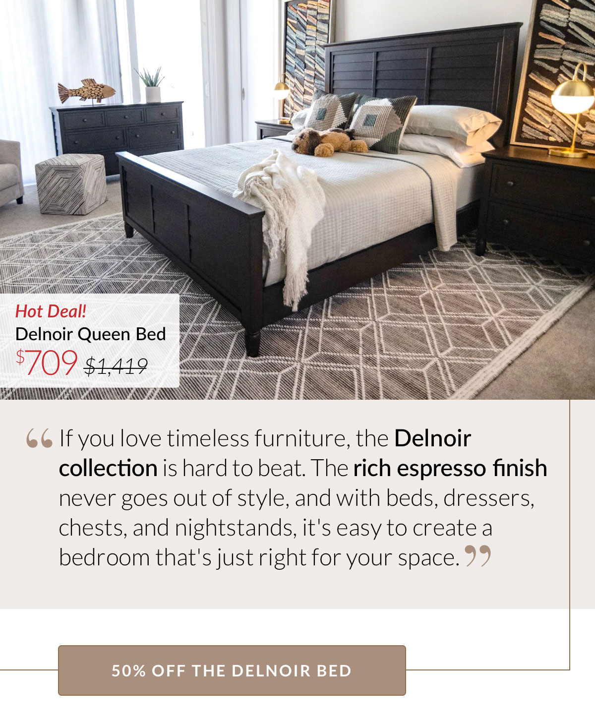 If you love timeless furniture, the Delnoir collection is hard to beat. The rich espresso finish never goes out of style, and with beds, dressers, chests, and nightstands, it's easy to create a bedroom that's just right for your space. 50% OFF THE DELNOIR BED. Now $709