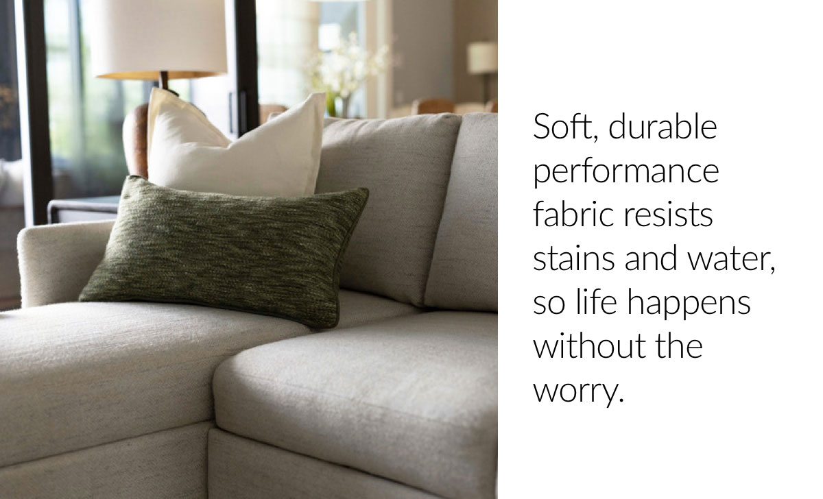 Soft, durable performance fabric resists stains and water, so life happens without the worry.