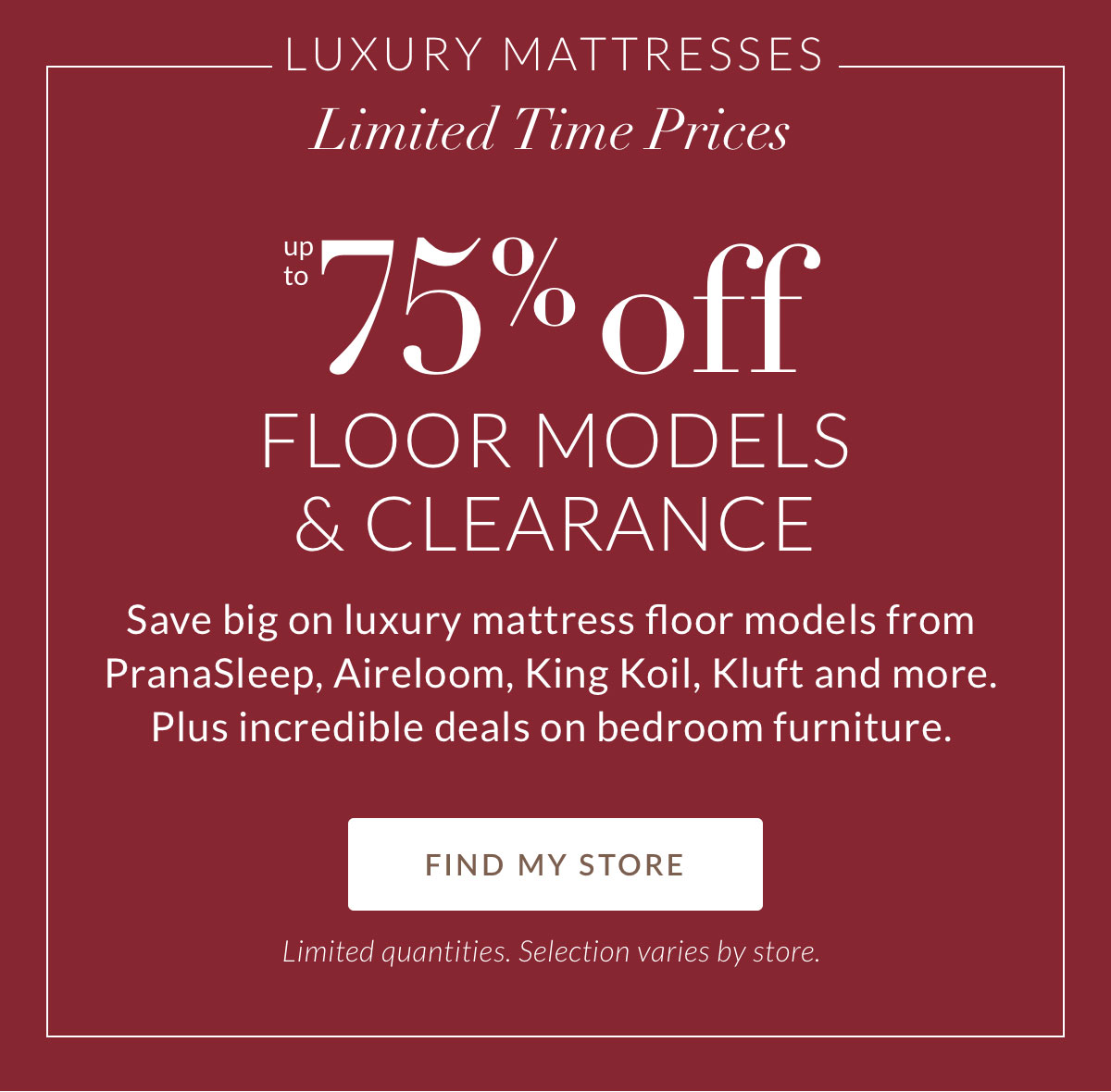 Luxury Mattresses. Limited-Time Prices. Up to 75% off Floor Models & Clearance. Save big on luxury mattress floor models from PranaSleep, Aireloom, King Koil, Kluft and more. Plus incredible deals on bedroom furniture. FIND MY STORE