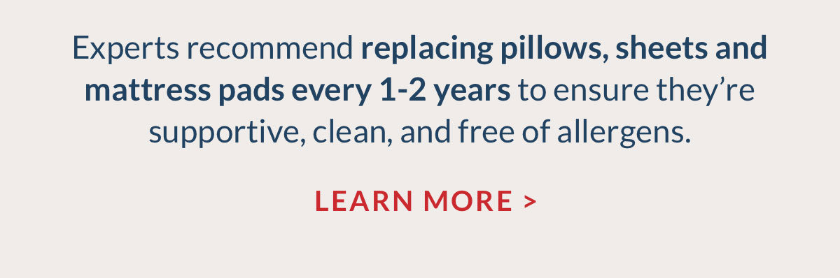 Experts recommend replacing pillows, sheets and mattress pads every 1-2 years to ensure they’re supportive, clean, and free of allergens. Learn More