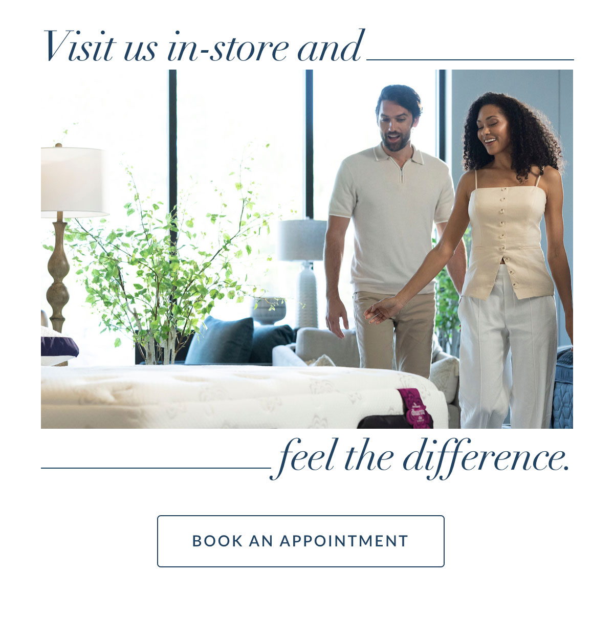 Visit us in-store and feel the difference. BOOK AN APPOINTMENT