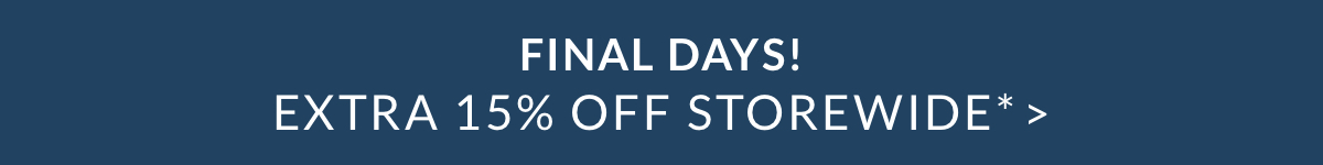 FINAL DAYS! EXTRA 15% OFF STOREWIDE* > FINAL DAYS! EXTRA 15% OFF STOREWIDE* >