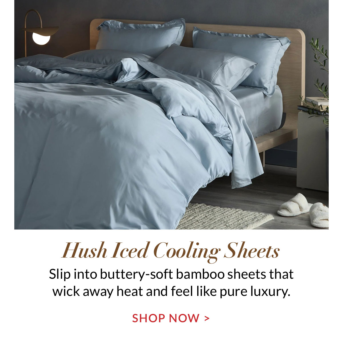 Hush Iced Cooling Sheets. Slip into buttery-soft bamboo sheets that wick away heat and feel like pure luxury. 