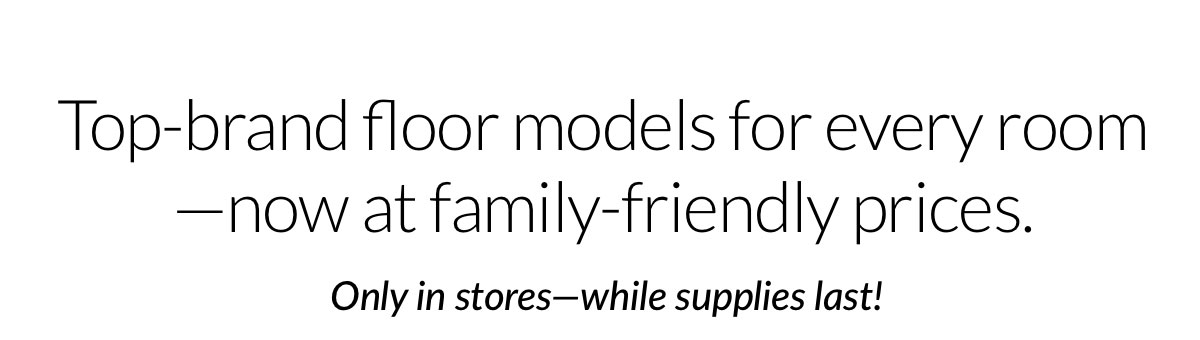 Top-brand floor models for every room —now at family-friendly prices.