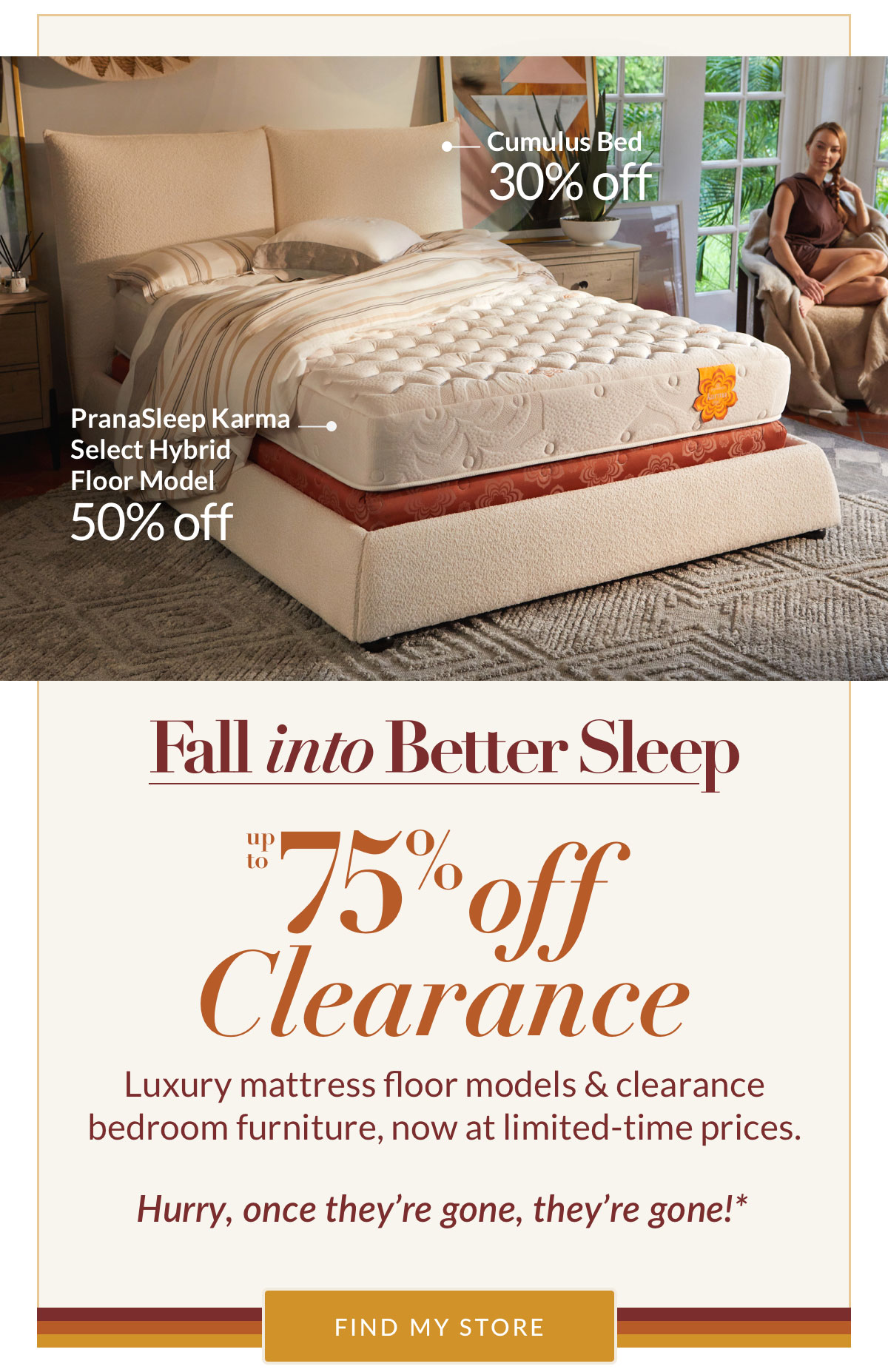 Fall into Better Sleep - Up to 75% off Clearance. Luxury mattress floor models & clearance bedroom furniture, now at limited-time prices. Hurry, once they’re gone, they’re gone!* Find My Store