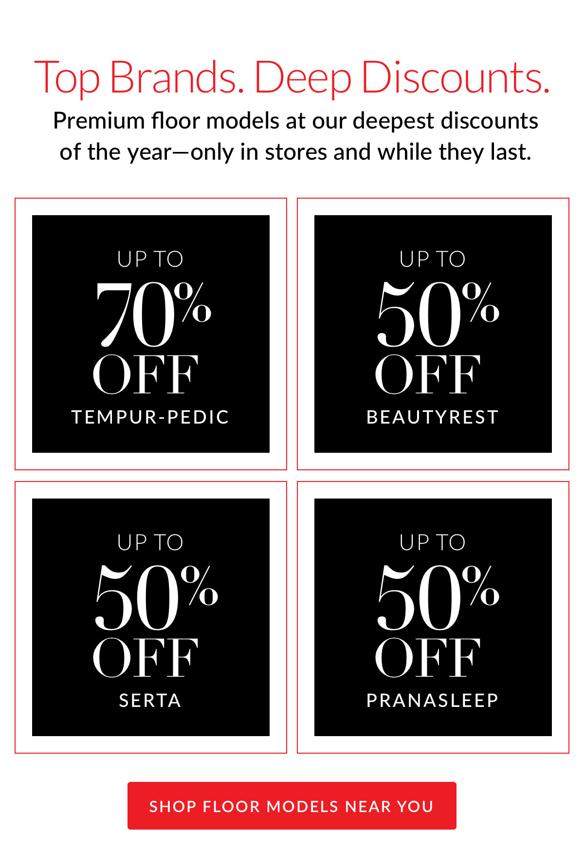 Top Brands. Deep Discounts. Premium floor models at our deepest discounts of the year—only in stores and while they last.