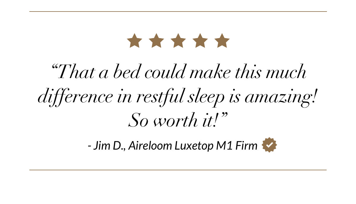 That a bed could make this much difference in restful sleep is amazing! So worth it! - Jim D., Aireloom Luxetop M1 Firm