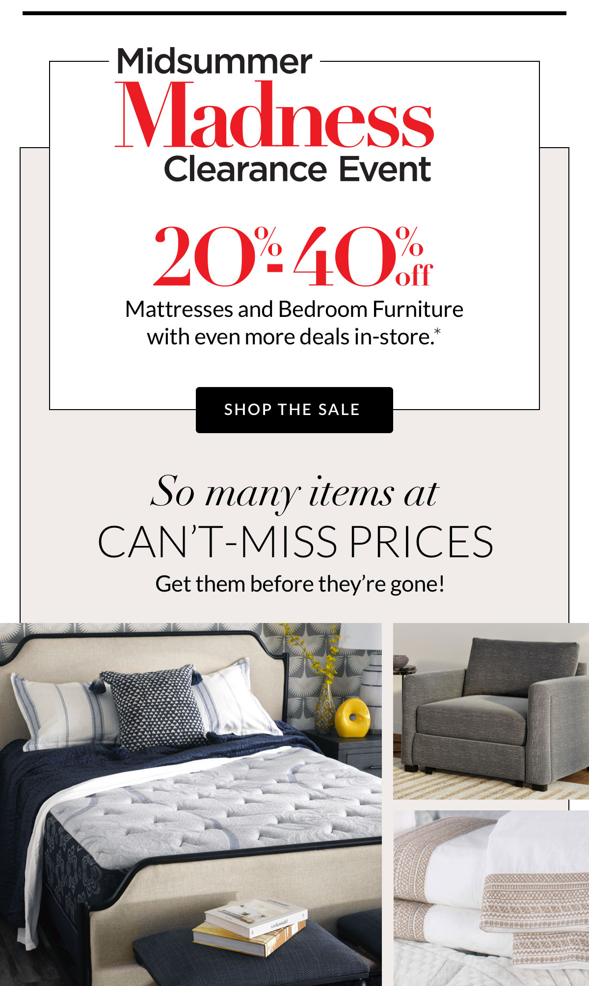 MidSummer Madness Clearance Event 20%-40% off Mattresses and Bedroom Furniture with even more deals in-store.*