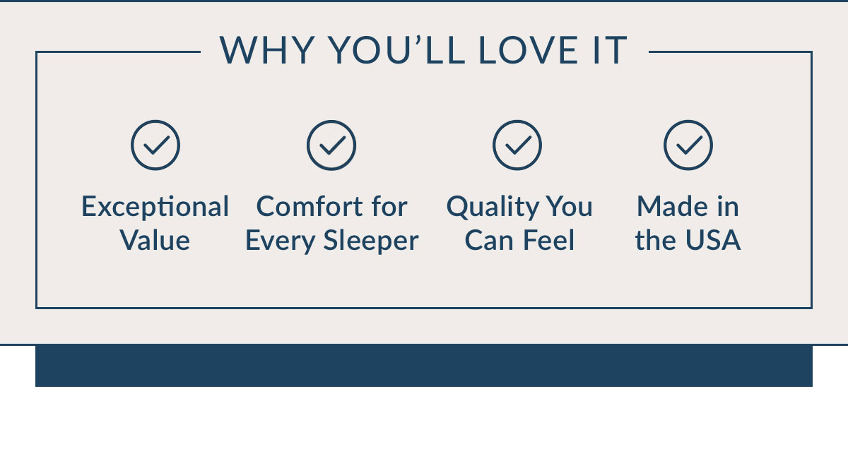 Why You’ll Love It. Exceptional Value. Comfort for Every Sleeper. Quality You an Feel. Made in the USA.