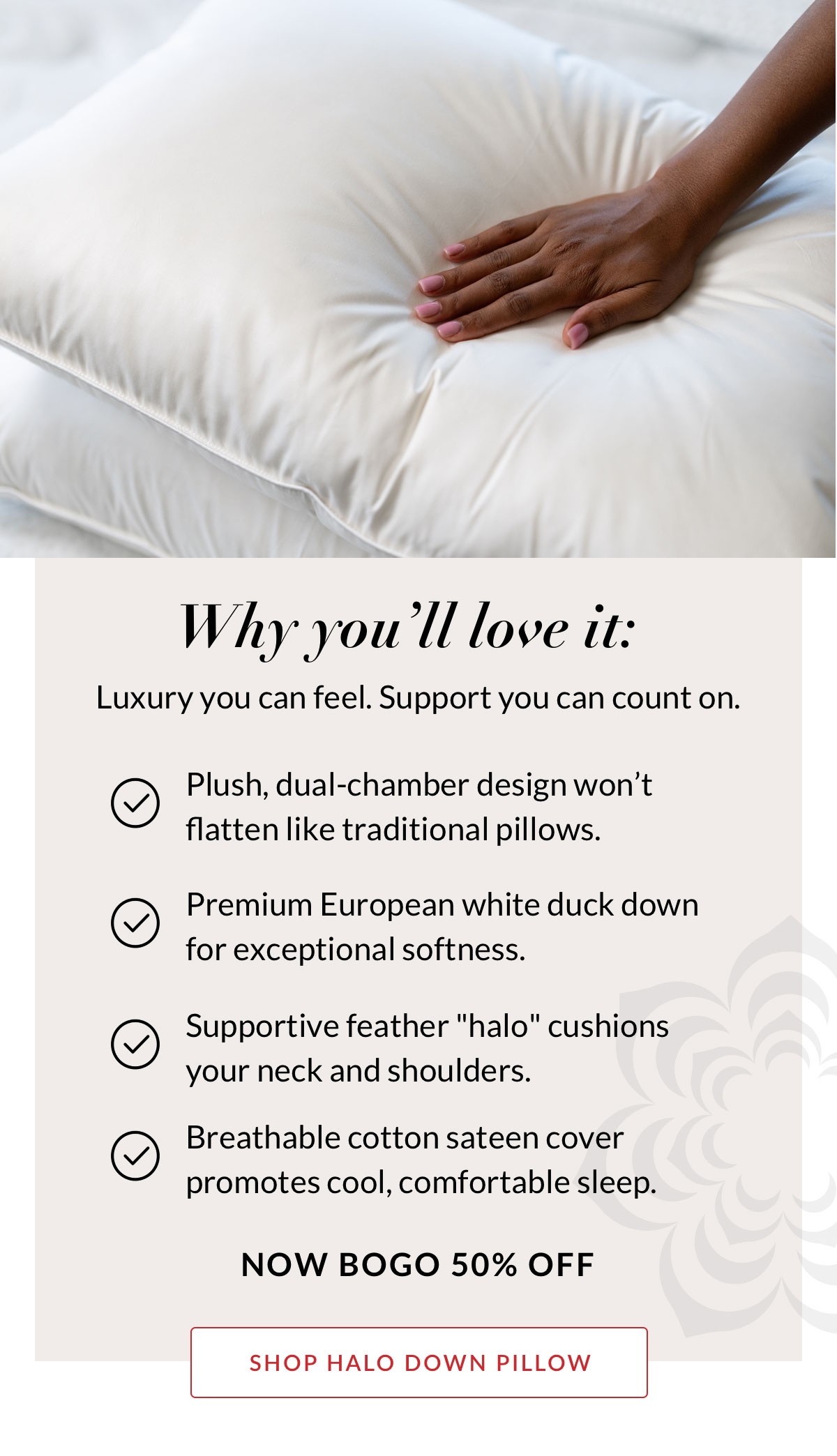 Why you’ll love it: Luxury you can feel. Support you can count on. Now BOGO 50% OFF SHOP HALO DOWN PILLOW