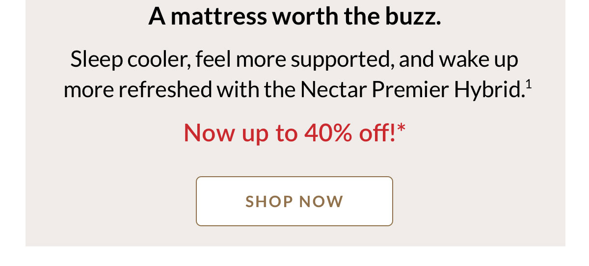 A mattress worth the buzz. Sleep cooler, feel more supported, and wake up more refreshed with the Nectar Premier Hybrid.* Now up to 40% off! Shop Now