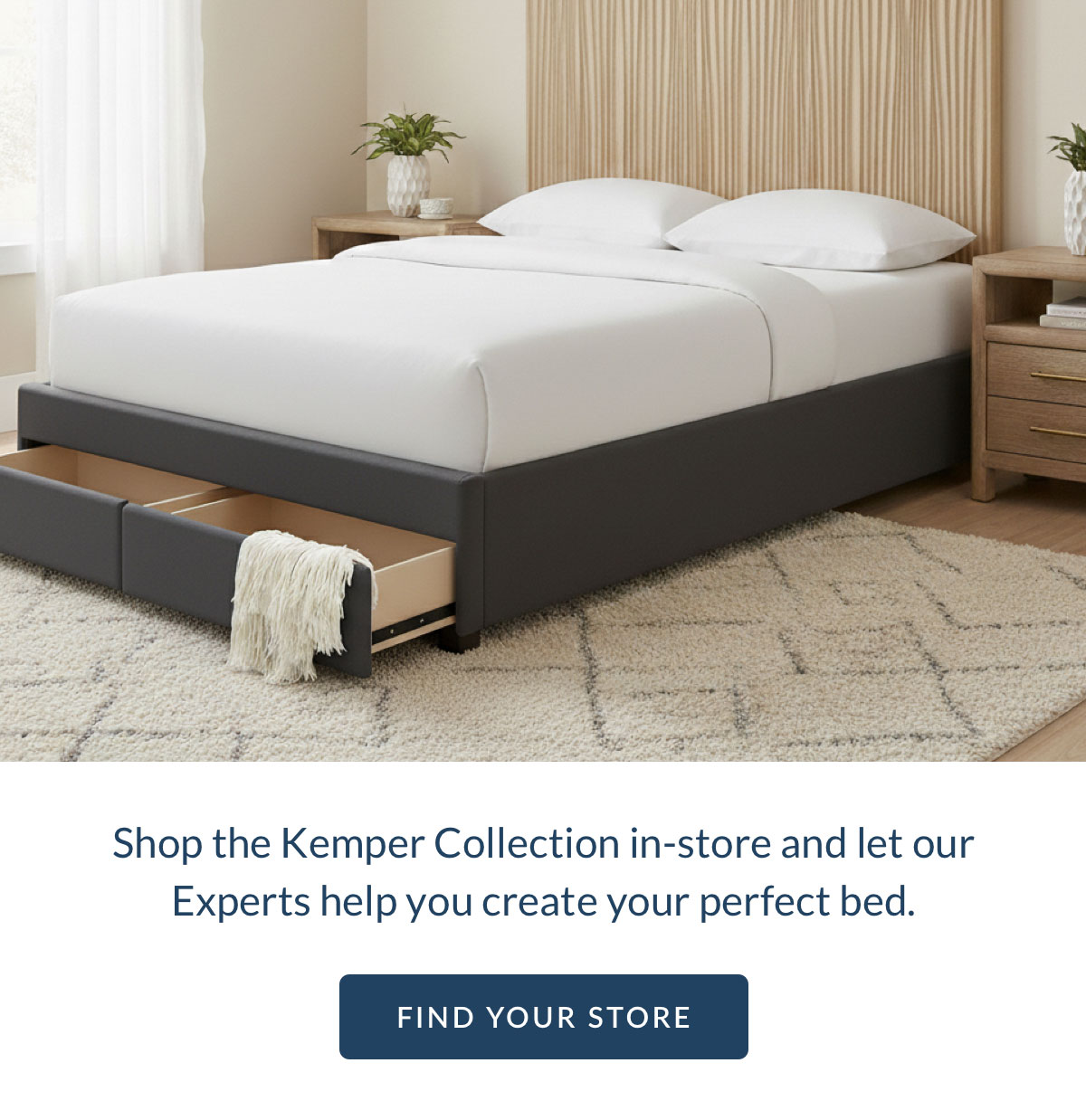 Shop the Kemper Collection in-store and let our Experts help you create your perfect bed. Shop the Kemper Collection in-store and let our Experts help you create your perfect bed.