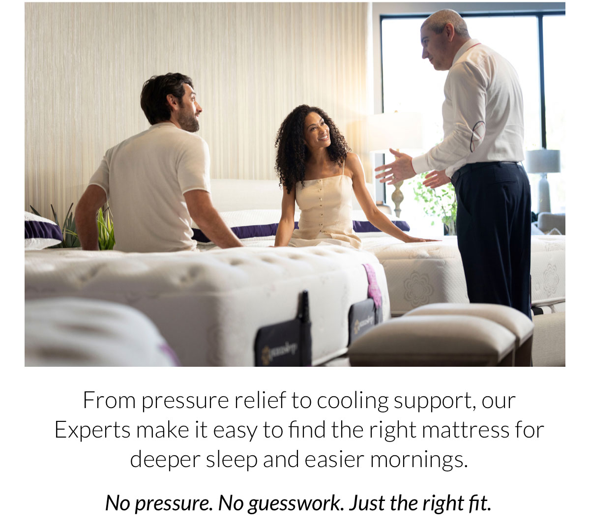 From pressure relief to cooling support, our Experts make it easy to find the right mattress for deeper sleep and easier mornings. No pressure. No guesswork. Just the right fit.