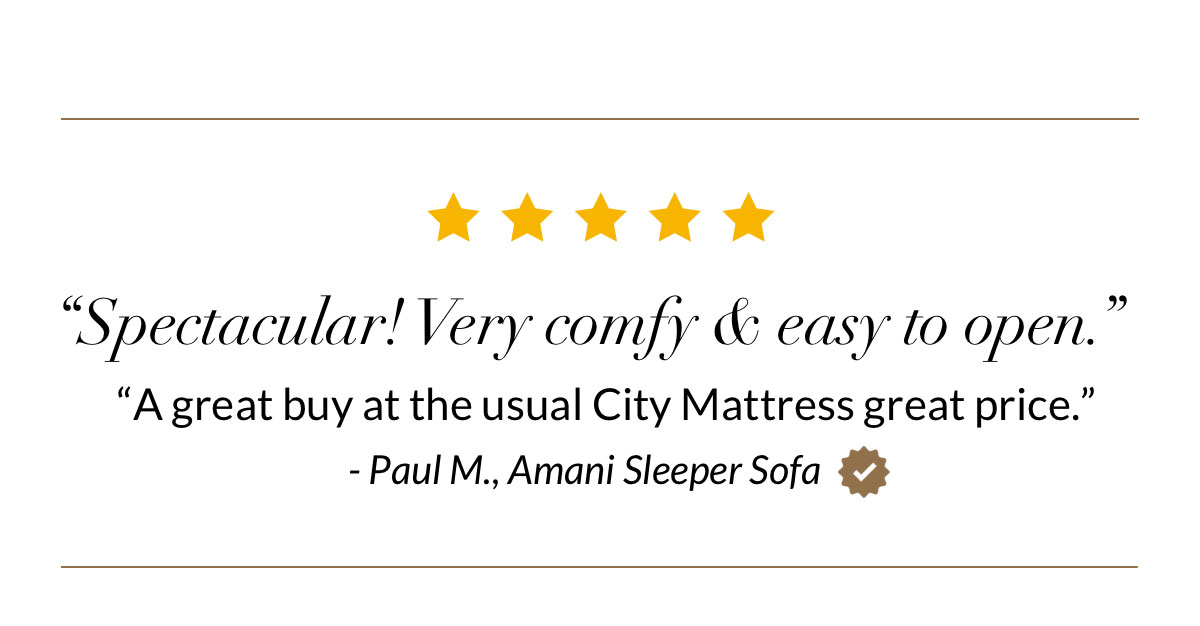 “Spectacular! Very comfy & easy to open.” “A great buy at the usual City Mattress great price.” - Paul M., Amani Sleeper Sofa