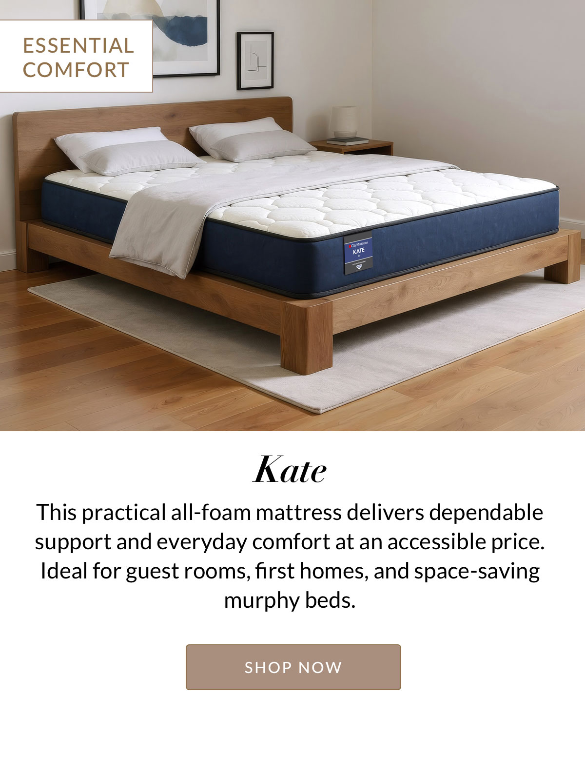 Kate - ESSENTIAL COMFORT - This practical all-foam mattress that delivers dependable support and everyday comfort at an accessible price. Ideal for guest rooms, first homes, and space-saving murphy beds. Shop Now