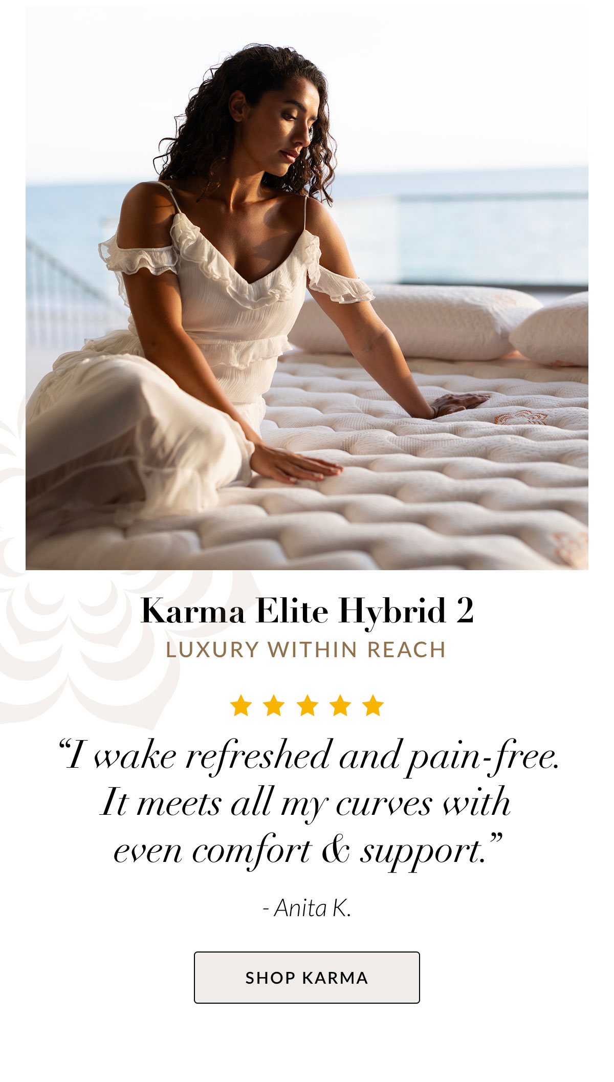 Karma Elite Hybrid 2 - Luxury within reach.“I wake refreshed and pain-free. It meets all my curves with even comfort & support.” - Anita K. SHOP KARMA