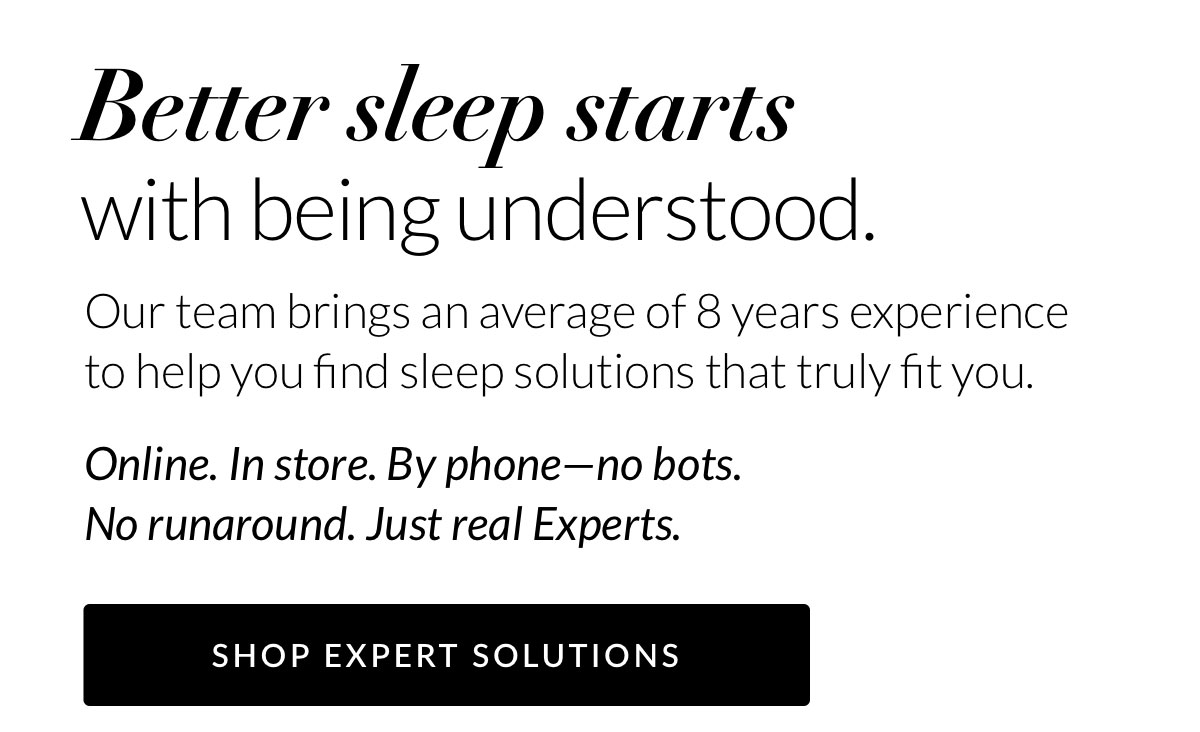 Better sleep starts with being understood. Our team brings an average of 8 years experience to help you find sleep solutions that truly fit you. Online. In store. By phone—no bots. No runaround. Just real Experts.