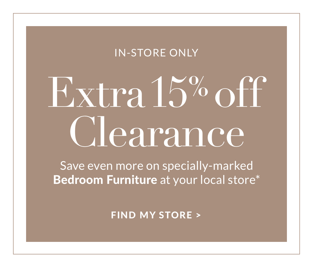 Extra 15% off Clearance - Save even more on specially-marked Bedroom Furniture at your local store* Find a store