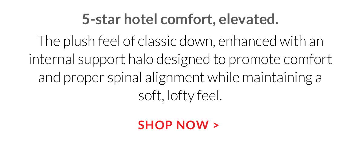 5-star hotel comfort, elevated. The plush feel of classic down, enhanced with an internal support halo designed to promote comfort and proper spinal alignment while maintaining a soft, lofty feel.