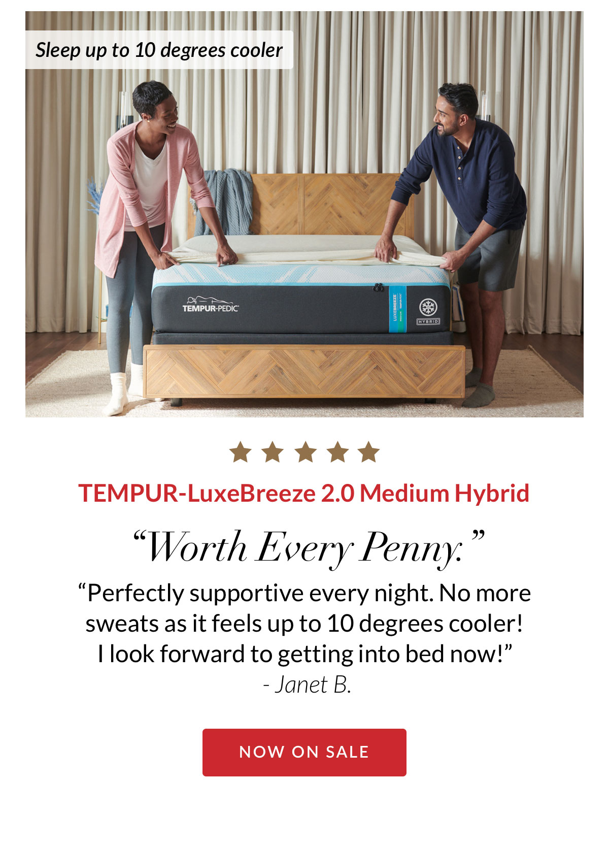 Sleep up to 10 degrees cooler - TEMPUR-LuxeBreeze 2.0 Medium Hybrid. “Worth Every Penny. “Perfectly supportive every night. No more sweats as it feels up to 10 degrees cooler!  I look forward to getting into bed now!”  - Janet B.