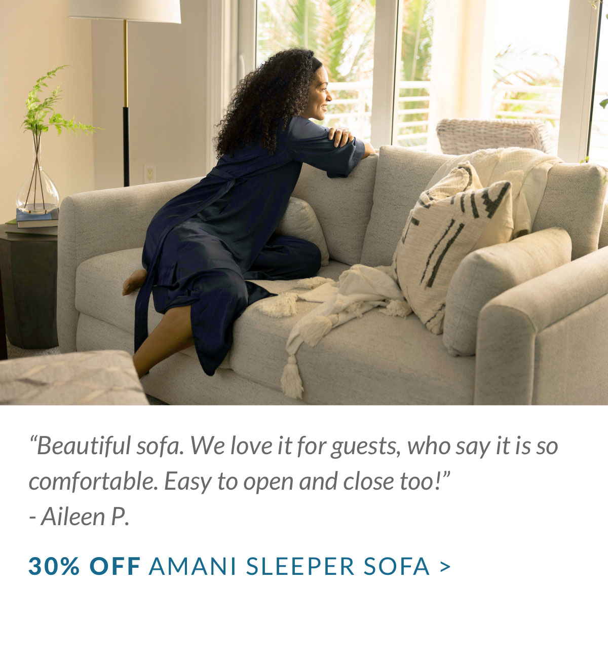 “Beautiful sofa. We love it for guests, who say it is so comfortable. Easy to open and close too!” - Aileen P. 30% OFF AMANI SLEEPER SOFA