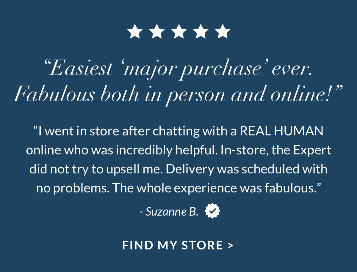 “Easiest ‘major purchase’ ever. Fabulous both in person and online!” Find My Store
