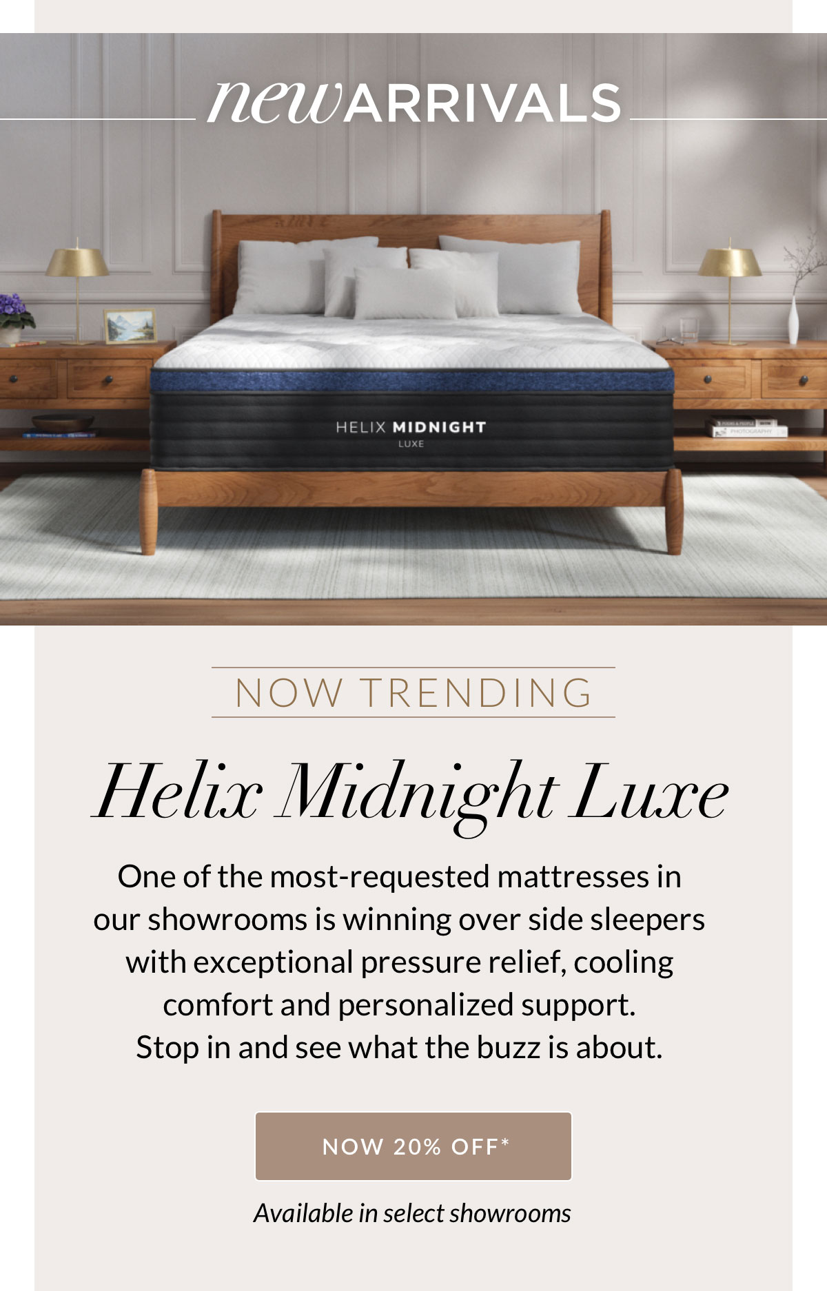 New Arrivals - Now Trending - Helix Midnight Luxe. One of the most-requested mattresses in our showrooms is winning over side sleepers with exceptional pressure relief, cooling comfort and personalized support. Stop in and see what the buzz is about. NOW 20% OFF* Available in select showrooms