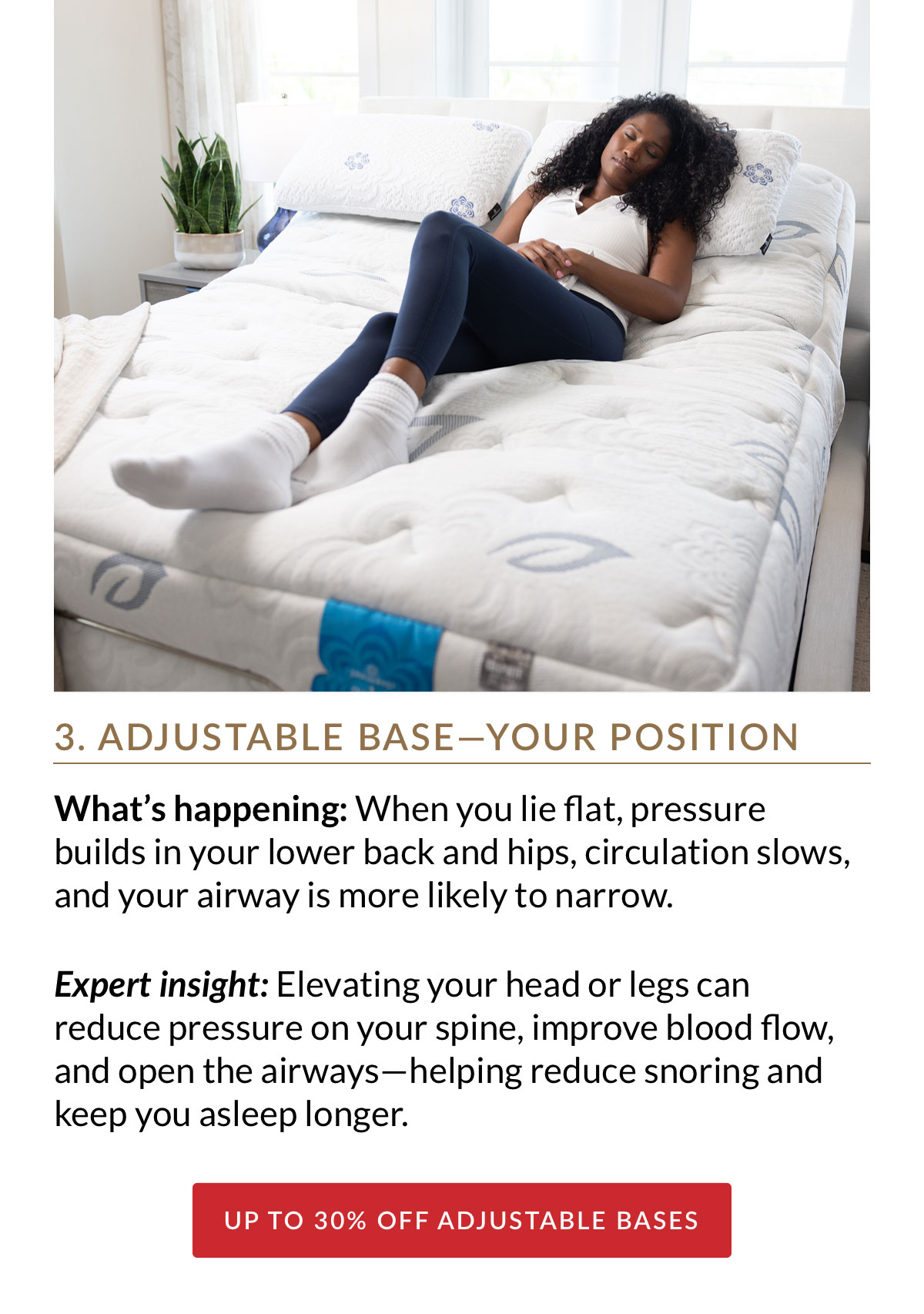 3. ADJUSTABLE BASE—YOUR POSITION. What’s happening: When you lie flat, pressure builds in your lower back and hips, circulation slows, and your airway is more likely to narrow. Expert insight: Elevating your head or legs can reduce pressure on your spine, improve blood flow, and open the airways—helping reduce snoring and keep you asleep longer. Up to 30% off Adjustable Bases
